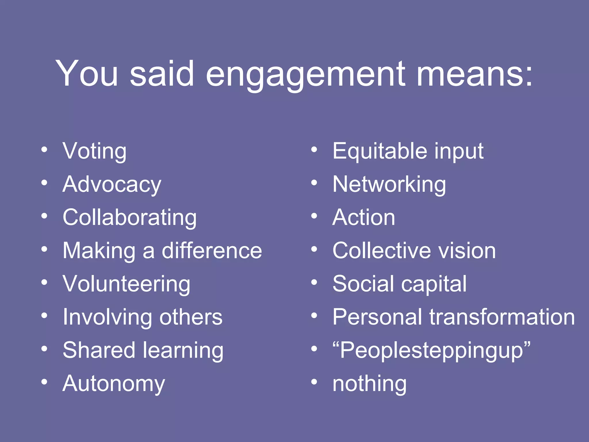 You said engagement means: Voting Advocacy Collaborating Making a difference Volunteering Involving others Shared learning Autonomy Equitable input Networking Action Collective vision Social capital Personal transformation “ Peoplesteppingup” nothing 