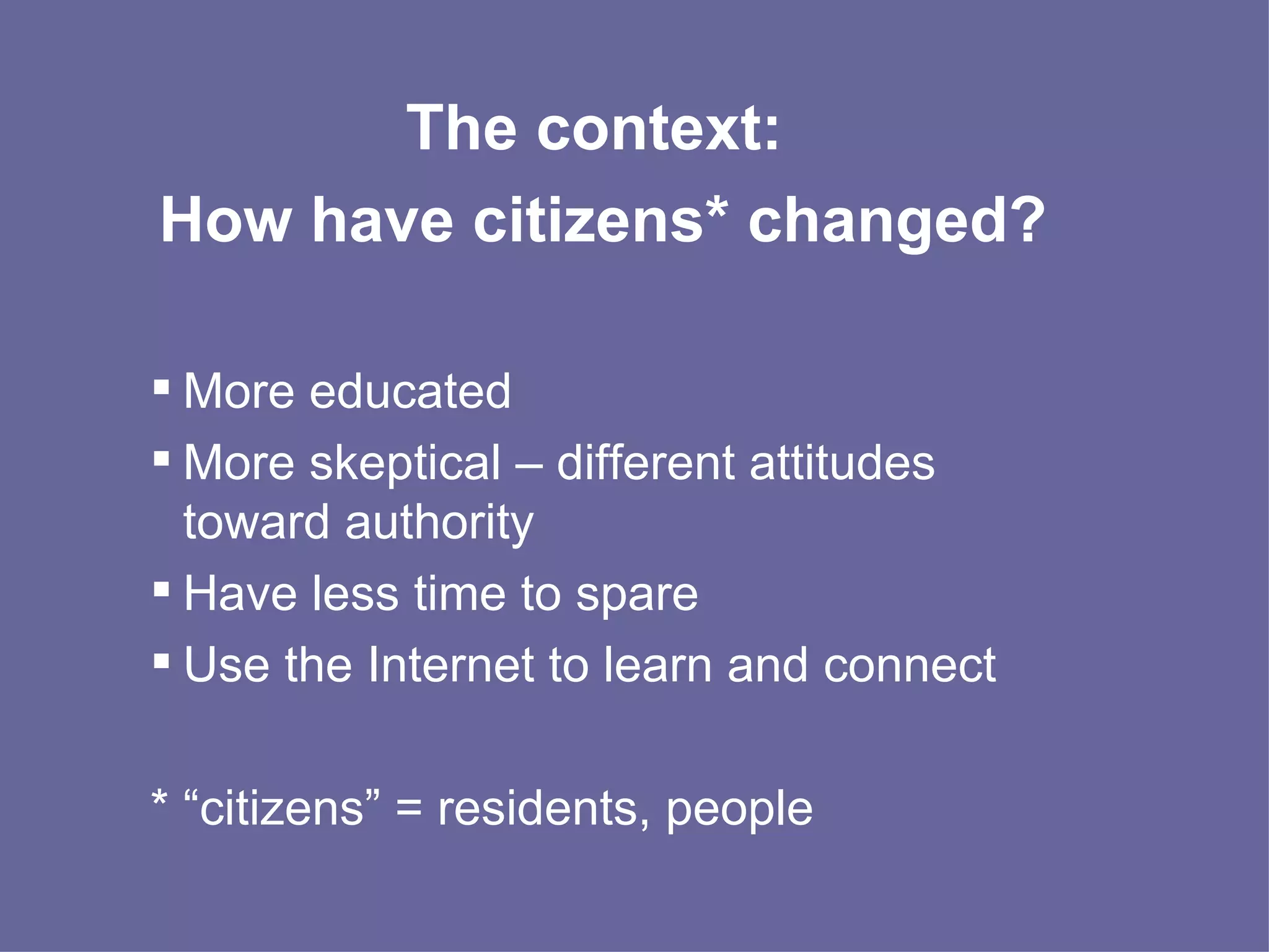 The context:  How have citizens* changed? More educated More skeptical – different attitudes toward authority Have less time to spare Use the Internet to learn and connect * “citizens” = residents, people  