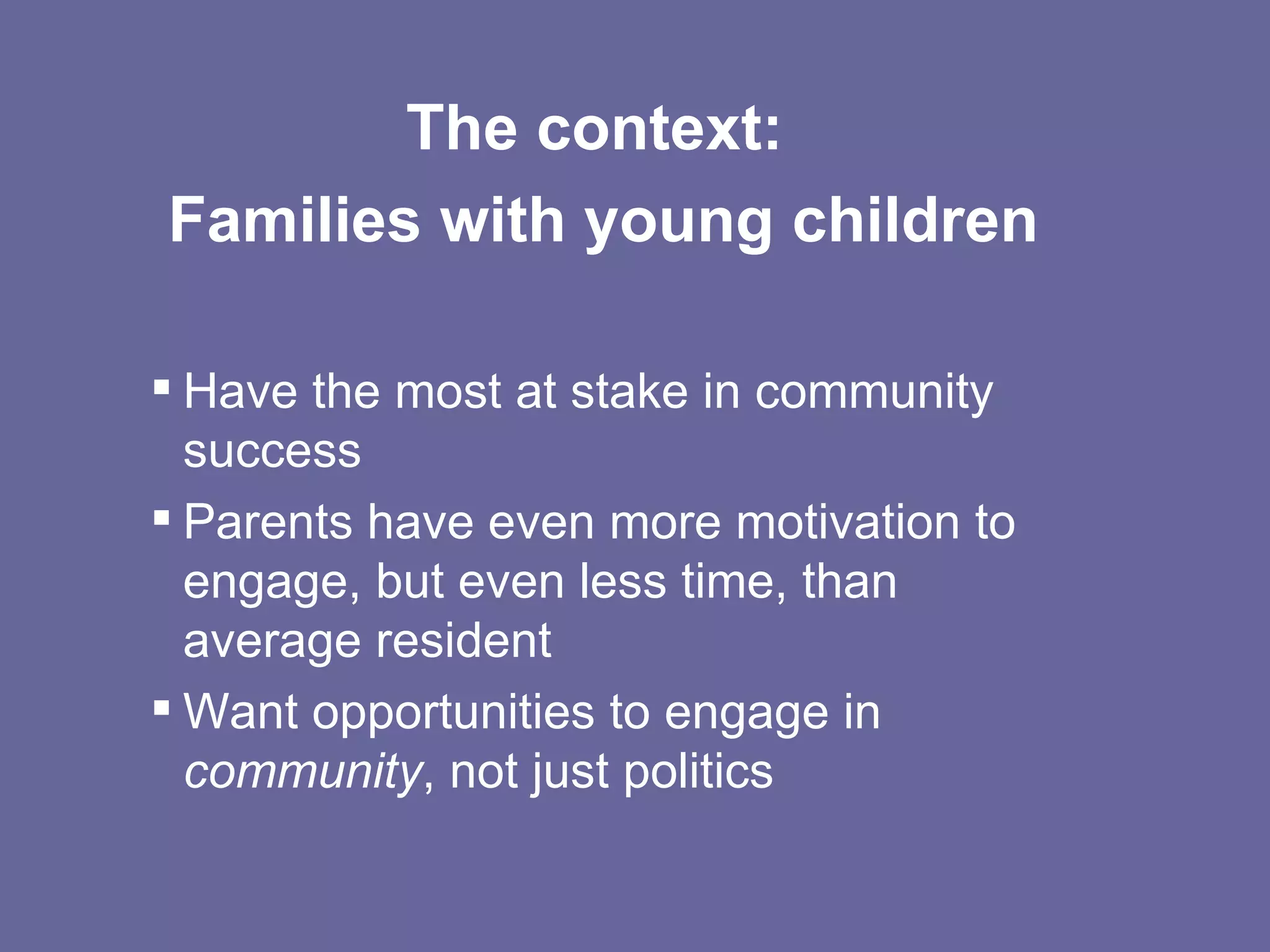 The context:  Families with young children Have the most at stake in community success Parents have even more motivation to engage, but even less time, than average resident Want opportunities to engage in  community , not just politics 