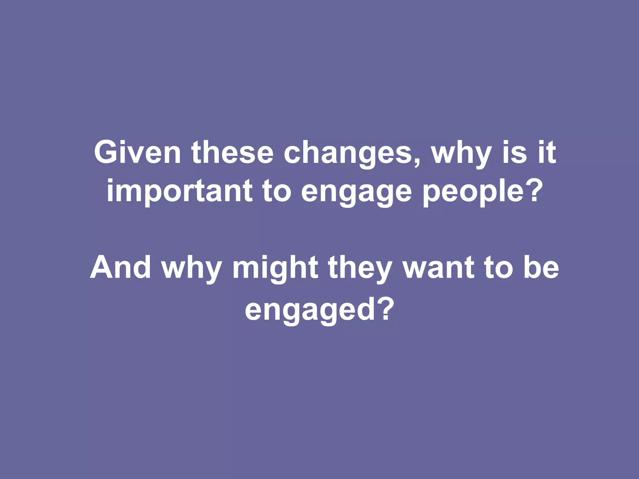 Given these changes, why is it important to engage people? And why might they want to be engaged?   