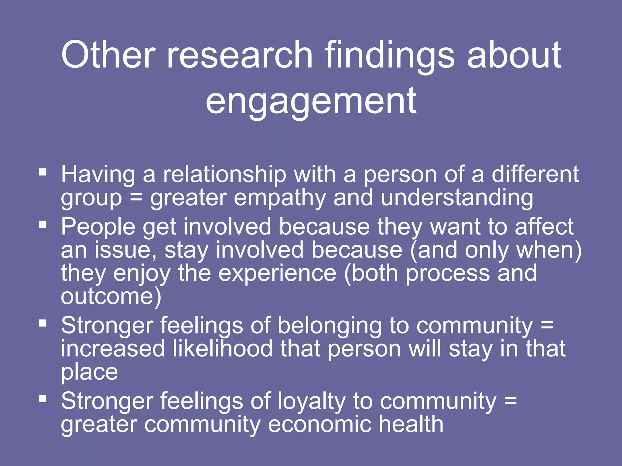 Other research findings about engagement Having a relationship with a person of a different group = greater empathy and understanding People get involved because they want to affect an issue, stay involved because (and only when) they enjoy the experience (both process and outcome) Stronger feelings of belonging to community = increased likelihood that person will stay in that place Stronger feelings of loyalty to community = greater community economic health 