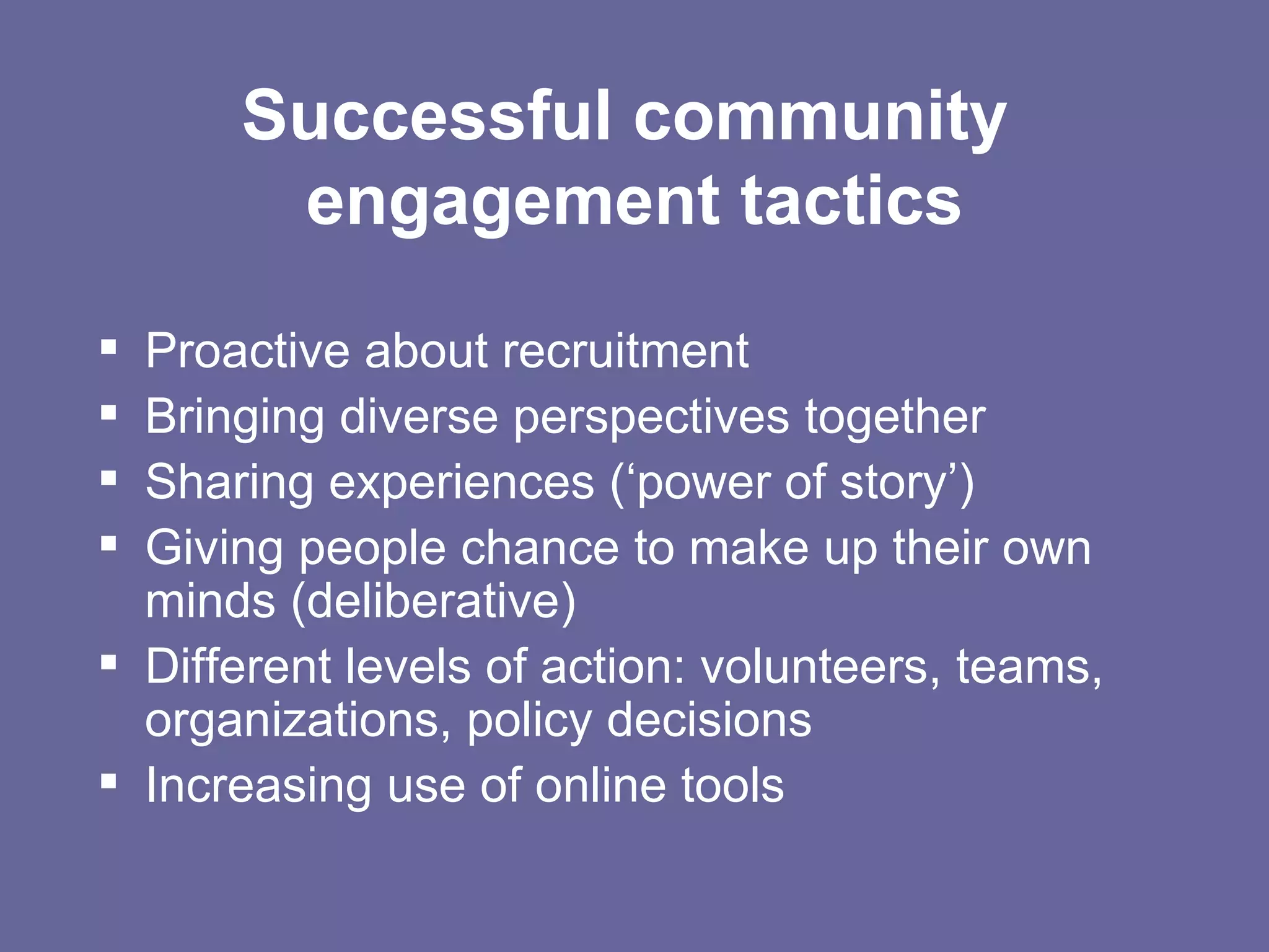 Successful community  engagement tactics Proactive about recruitment Bringing diverse perspectives together Sharing experiences (‘power of story’) Giving people chance to make up their own minds (deliberative) Different levels of action: volunteers, teams, organizations, policy decisions Increasing use of online tools 