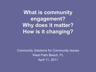 What is community engagement? Why does it matter? How is it changing? Community Solutions for Community Issues West Palm Beach, FL April 11, 2011 