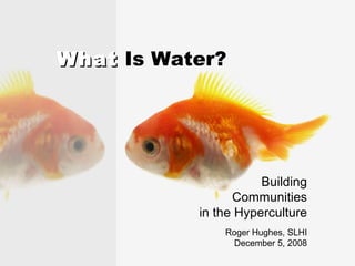 What  Is Water? Building Communities in the Hyperculture Roger Hughes, SLHI December 5, 2008 