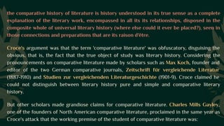 the comparative history of literature is history understood in its true sense as a complete
explanation of the literary work, encompassed in all its its relationships, disposed in the
composite whole of universal literary history (where else could it ever be placed?), seen in
those connections and preparations that are its raison d'être.
Croce's argument was that the term 'comparative literature' was obfuscatory, disguising the
obvious, that is, the fact that the true object of study was literary history. Considering the
pronouncements on comparative literature made by scholars such as Max Koch, founder and
editor of the two German comparative journals, Zeitschrift für vergleichende Literatur
(1887-1910) and Studien zur vergleichenden Literaturgeschichte (1901-9). Croce claimed he
could not distinguish between literary history pure and simple and comparative literary
history.
But other scholars made grandiose claims for comparative literature. Charles Mills Gayley,
one of the founders of North American comparative literature, proclaimed in the same year as
Croce's attack that the working premise of the student of comparative literature was:
 