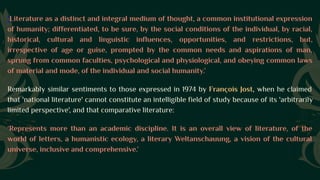 'Literature as a distinct and integral medium of thought, a common institutional expression
of humanity; differentiated, to be sure, by the social conditions of the individual, by racial,
historical, cultural and linguistic influences, opportunities, and restrictions, but,
irrespective of age or guise, prompted by the common needs and aspirations of man,
sprung from common faculties, psychological and physiological, and obeying common laws
of material and mode, of the individual and social humanity.’
Remarkably similar sentiments to those expressed in 1974 by François Jost, when he claimed
that 'national literature' cannot constitute an intelligible field of study because of its 'arbitrarily
limited perspective', and that comparative literature:
‘Represents more than an academic discipline. It is an overall view of literature, of the
world of letters, a humanistic ecology, a literary Weltanschauung, a vision of the cultural
universe, inclusive and comprehensive.’
 