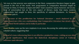 Yet even as that process was underway in the West, comparative literature began to gain
ground in the rest of the world. New programmes in comparative literature began to
emerge in China, in Taiwan, in Japan and other Asian countries, based, however, not on any
ideal of universalism but on the very aspect of literary study that many western
comparatists had sought to deny: the specificity of national literatures. As Swapan
Majumdar puts it:
it is because of this predilection for National Literature - much deplored by the
Anglo-American critics as a methodology that Comparative Literature has struck roots
in the Third World nations and in India in particular.
Homi Bhabha sums up the new emphasis in an essay discussing the ambivalence of post-
colonial culture, suggesting that:
Instead of cross-referencing there is an effective, productive cross- cutting across sites
of social significance, that erases the dialectical, disciplinary sense of 'Cultural'
reference and relevance.
 