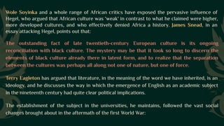 Wole Soyinka and a whole range of African critics have exposed the pervasive influence of
Hegel, who argued that African culture was 'weak' in contrast to what he claimed were higher,
more developed cultures, and who effectively denied Africa a history. James Snead, in an
essay attacking Hegel, points out that:
The outstanding fact of late twentieth-century European culture is its ongoing
reconciliation with black culture. The mystery may be that it took so long to discern the
elements of black culture already there in latent form, and to realize that the separation
between the cultures was perhaps all along not one of nature, but one of force.
Terry Eagleton has argued that literature, in the meaning of the word we have inherited, is an
ideology, and he discusses the way in which the emergence of English as an academic subject
in the nineteenth century had quite clear political implications.
The establishment of the subject in the universities, he maintains, followed the vast social
changes brought about in the aftermath of the first World War:
 