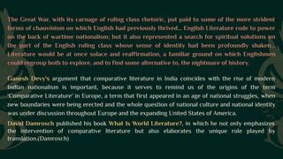 The Great War, with its carnage of ruling class rhetoric, put paid to some of the more strident
forms of chauvinism on which English had previously thrived... English Literature rode to power
on the back of wartime nationalism; but it also represented a search for spiritual solutions on
the part of the English ruling class whose sense of identity had been profoundly shaken...
Literature would be at once solace and reaffirmation, a familiar ground on which Englishmen
could regroup both to explore, and to find some alternative to, the nightmare of history.
Ganesh Devy's argument that comparative literature in India coincides with the rise of modern
Indian nationalism is important, because it serves to remind us of the origins of the term
'Comparative Literature' in Europe, a term that first appeared in an age of national struggles, when
new boundaries were being erected and the whole question of national culture and national identity
was under discussion throughout Europe and the expanding United States of America.
David Damrosch published his book What Is World Literature?, in which he not only emphasizes
the intervention of comparative literature but also elaborates the unique role played by
translation.(Damrosch)
 