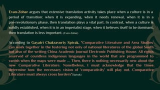 Evan-Zohar argues that extensive translation activity takes place when a culture is in a
period of transition: when it is expanding, when it needs renewal, when it is in a
pre-revolutionary phase, then translation plays a vital part. In contrast, when a culture is
solidly established, when it is in an imperialist stage, when it believes itself to be dominant,
then translation is less important. (Even-Zohar)
According to Gayatri Chakravorty Spivak, "Comparative Literature and Area Studies
can work together in the fostering not only of national literatures of the global South
but also of the writing China Academic Journal Electronic Publishing House. All rights
reserved of countless indigenous languages in the world that are programmed to
vanish when the maps were made .... Then, there is nothing necessarily new about the
new Comparative Literature. Nonetheless, I must acknowledge that the times
determine how the necessary vision of 'comparativity' will play out. Comparative
Literature must always cross borders"(Spivak)
 