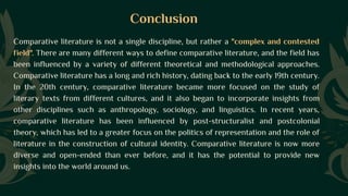 Conclusion
Comparative literature is not a single discipline, but rather a "complex and contested
field". There are many different ways to define comparative literature, and the field has
been influenced by a variety of different theoretical and methodological approaches.
Comparative literature has a long and rich history, dating back to the early 19th century.
In the 20th century, comparative literature became more focused on the study of
literary texts from different cultures, and it also began to incorporate insights from
other disciplines such as anthropology, sociology, and linguistics. In recent years,
comparative literature has been influenced by post-structuralist and postcolonial
theory, which has led to a greater focus on the politics of representation and the role of
literature in the construction of cultural identity. Comparative literature is now more
diverse and open-ended than ever before, and it has the potential to provide new
insights into the world around us.
 