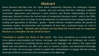 Abstract
Susan Bassnett describes how her views about comparative literature has undergone changes
overtime. comparative literature is a dynamic and ever-evolving field that challenges traditional
Eurocentric approaches and embraces a more inclusive and diverse understanding of literary
landscapes. Bassnett reviews the current state of comparative literature world - wide in the 1990s.
In the past twenty years of a range of new developments in critical theory have changed patterns of
reading and approaches to literature : gender - based criticism, reception studies, the growth of
translation studies, deconstruction and orientalism all have had a profound impact on work in
comparative literature. ‘Bassnett asks questions not only about the current state of comparative
literature as a discipline, but also about its future.’
‘Translation is another key theme in this article.’ She views translation as a crucial tool for
cross-cultural understanding and literary exchange, and highlights the challenges and creative
possibilities inherent in translating literary works across languages and cultures. She argues that
digital tools and platforms can offer new ways to research, analyze, and disseminate knowledge
within the field, and encourages scholars to adapt their methodologies to engage with the evolving
landscape of literary production and consumption in the digital age.
 