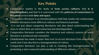 Key Points
● Comparative studies is the study of texts across cultures, that it is
interdisciplinary and that it is concerned with the patterns of connections in
literature across both time and space.
● Comparative literature is an interdisciplinary field that studies the relationships
between literatures from different cultures and historical periods.
● It is not just about comparing literatures, but also about understanding the
ways in which they are interconnected and interdependent.
● Comparative literature considers the historical and cultural contexts in which
literature is produced and consumed.
● Globalization has made it easier than ever to access literature from around the
world, but it has also led to a homogenization of culture.
● Comparative literature can play a role in resisting this homogenization by
promoting a more nuanced understanding of different cultures.
 