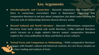 Key Arguments
● Interdisciplinarity and Connection : Bassnett emphasizes that "everywhere
there is connection, everywhere there is illustration," suggesting that
comparative literature is not just about comparison, but about understanding the
intricate web of relationships between diverse literary works.
● Beyond National and World Literature : Bassnett differentiates comparative
literature from both national and world literature. Unlike national literature
which focuses on a single nation's literary output, comparative literature
explores the cross-pollination of ideas and themes across cultures.
● Textual Focus and Comparison as Methodology : While comparative literature
engages with broader cultural and historical contexts, its core focus remains on
the close reading and analysis of texts.
 