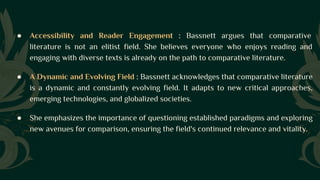 ● Accessibility and Reader Engagement : Bassnett argues that comparative
literature is not an elitist field. She believes everyone who enjoys reading and
engaging with diverse texts is already on the path to comparative literature.
● A Dynamic and Evolving Field : Bassnett acknowledges that comparative literature
is a dynamic and constantly evolving field. It adapts to new critical approaches,
emerging technologies, and globalized societies.
● She emphasizes the importance of questioning established paradigms and exploring
new avenues for comparison, ensuring the field's continued relevance and vitality.
 
