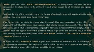 Goethe gave the term ‘World Literature(Weltliteratur)’ to comparative literature because
comparative literature removes the all borders and brings nearer to all literatures and spread
harmony.
Critics at the end of the twentieth century, in the age of postmodernism, still wrestle with the same
questions that were posed more than a century ago:
What is the object of study in comparative literature? How can comparison be the object of
anything? If individual literatures have a canon, what might a comparative canon be? How does the
comparatist select what to compare? Is comparative literature a discipline? Or is it simply a field of
study? These and a great many other questions refuse to go away, and since the 1950s we have
been hearing all too frequently about what René Wellek defined as 'the crisis of Comparative
Literature.’ (Damrosch et al.)
As early as 1903, Benedetto Croce argued that comparative literature was a non-subject,
contemptuously dismissing the suggestion that it might be seen as a separate discipline. he
suggested that the proper object of study should be literary history:
 