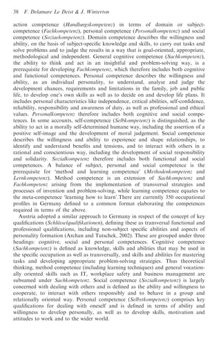 38   F. Delamare Le Deist & J. Winterton

action competence (Handlungskompetenz) in terms of domain or subject-
competence (Fachkompetenz), personal competence (Personalkompetenz) and social
competence (Soziaekompetenz). Domain competence describes the willingness and
ability, on the basis of subject-speciﬁc knowledge and skills, to carry out tasks and
solve problems and to judge the results in a way that is goal-oriented, appropriate,
methodological and independent. General cognitive competence (Sachkompetenz),
the ability to think and act in an insightful and problem-solving way, is a
prerequisite for developing Fachkompetenz, which therefore includes both cognitive
and functional competences. Personal competence describes the willingness and
ability, as an individual personality, to understand, analyse and judge the
development chances, requirements and limitations in the family, job and public
life, to develop one’s own skills as well as to decide on and develop life plans. It
includes personal characteristics like independence, critical abilities, self-conﬁdence,
reliability, responsibility and awareness of duty, as well as professional and ethical
values. Personalkompetenz therefore includes both cognitive and social compe-
tences. In some accounts, self-competence (Selbkompetenz) is distinguished, as the
ability to act in a morally self-determined humane way, including the assertion of a
positive self-image and the development of moral judgement. Social competence
describes the willingness and ability to experience and shape relationships, to
identify and understand beneﬁts and tensions, and to interact with others in a
rational and conscientious way, including the development of social responsibility
and solidarity. Sozialkompetenz therefore includes both functional and social
competences. A balance of subject, personal and social competence is the
prerequisite for ‘method and learning competence’ (Methodenkompetenz and
Lernkompetenz). Method competence is an extension of Sachkompetenz and
Fachkompetenz arising from the implementation of transversal strategies and
processes of invention and problem-solving, while learning competence equates to
the meta-competence ‘learning how to learn’.There are currently 350 occupational
proﬁles in Germany deﬁned to a common format elaborating the competences
required in terms of the above.
   Austria adopted a similar approach to Germany in respect of the concept of key
qualiﬁcations (Schlu¨sselqualiﬁkationen), deﬁning these as transversal functional and
professional qualiﬁcations, including non-subject speciﬁc abilities and aspects of
personality formation (Archan and Tutschek, 2002). These are grouped under three
headings: cognitive, social and personal competences. Cognitive competence
(Sachkompetenz) is deﬁned as knowledge, skills and abilities that may be used in
the speciﬁc occupation as well as transversally, and skills and abilities for mastering
tasks and developing appropriate problem-solving strategies. Thus theoretical
thinking, method competence (including learning techniques) and general vocation-
ally oriented skills such as IT, workplace safety and business management are
subsumed under Sachkompetenz. Social competence (Sozialkompetenz) is largely
concerned with dealing with others and is deﬁned as the ability and willingness to
cooperate, to interact with others responsibly and to behave in a group and
relationally oriented way. Personal competence (Selbstkompetenz) comprises key
qualiﬁcations for dealing with oneself and is deﬁned in terms of ability and
willingness to develop personally, as well as to develop skills, motivation and
attitudes to work and to the wider world.
 
