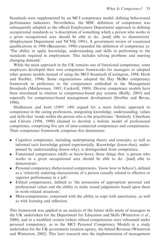 What Is Competence?      35

Standards were supplemented by an MCI competency model, deﬁning behavioural
performance indicators. Nevertheless, the MSC deﬁnition of competence was
subsequently adopted as the oﬃcial Employment Department approach in deﬁning
occupational standards as ‘a description of something which a person who works in
a given occupational area should be able to do. . .[and] able to demonstrate’
(Employment Department and NCVQ, 1991). A government review of vocational
qualiﬁcations in 1996 (Beaumont, 1996) expanded the deﬁnition of competence as:
‘The ability to apply knowledge, understanding and skills in performing to the
standards required in employment. This includes solving problems and meeting
changing demand.’
   While the main approach in the UK remains one of functional competence, some
employers developed their own competence frameworks for managers or adopted
other generic models instead of using the MCI Standards (Carrington, 1994; Hirsh
and Strebler, 1994). Some organizations adopted the Hay McBer competency
framework in preference to the competences embodied in the Management
Standards (Mathewman, 1995; Cockerill, 1989). Diverse competence models have
been introduced in relation to competence-based pay systems (Reilly, 2003) and
especially for competence-based management development (Strebler and Bevan,
1996).
   Hodkinson and Issitt (1995: 149) argued for a more holistic approach to
competence in the caring professions, integrating knowledge, understanding, values
and skills that ‘reside within the person who is the practitioner.’ Similarly, Cheetham
and Chivers (1996, 1998) claimed to develop a holistic model of professional
competence, comprising ﬁve sets of inter-connected competences and competencies.
Their competence framework comprises ﬁve dimensions:

.   Cognitive competence, including underpinning theory and concepts, as well as
    informal tacit knowledge gained experientially. Knowledge (know-that), under-
    pinned by understanding (know-why), is distinguished from competence.
.   Functional competences (skills or know-how), those things that ‘a person who
    works in a given occupational area should be able to do. . .[and] able to
    demonstrate’.
.   Personal competency (behavioural competencies, ‘know how to behave’), deﬁned
    as a ‘relatively enduring characteristic of a person causally related to eﬀective or
    superior performance in a job’.
.   Ethical competencies, deﬁned as ‘the possession of appropriate personal and
    professional values and the ability to make sound judgements based upon these
    in work-related situations’.
.   Meta-competencies, concerned with the ability to cope with uncertainty, as well
    as with learning and reﬂection.

This framework was applied in an analysis of the future skills needs of managers in
the UK undertaken for the Department for Education and Skills (Winterton et al.,
2000), and in a modiﬁed version (where ethical competencies were subsumed under
personal competency, as in the MCI Personal Competency Model) in a study
undertaken for the UK government taxation agency, the Inland Revenue (Winterton
and Winterton, 2002). This later research into the implementation of management
 