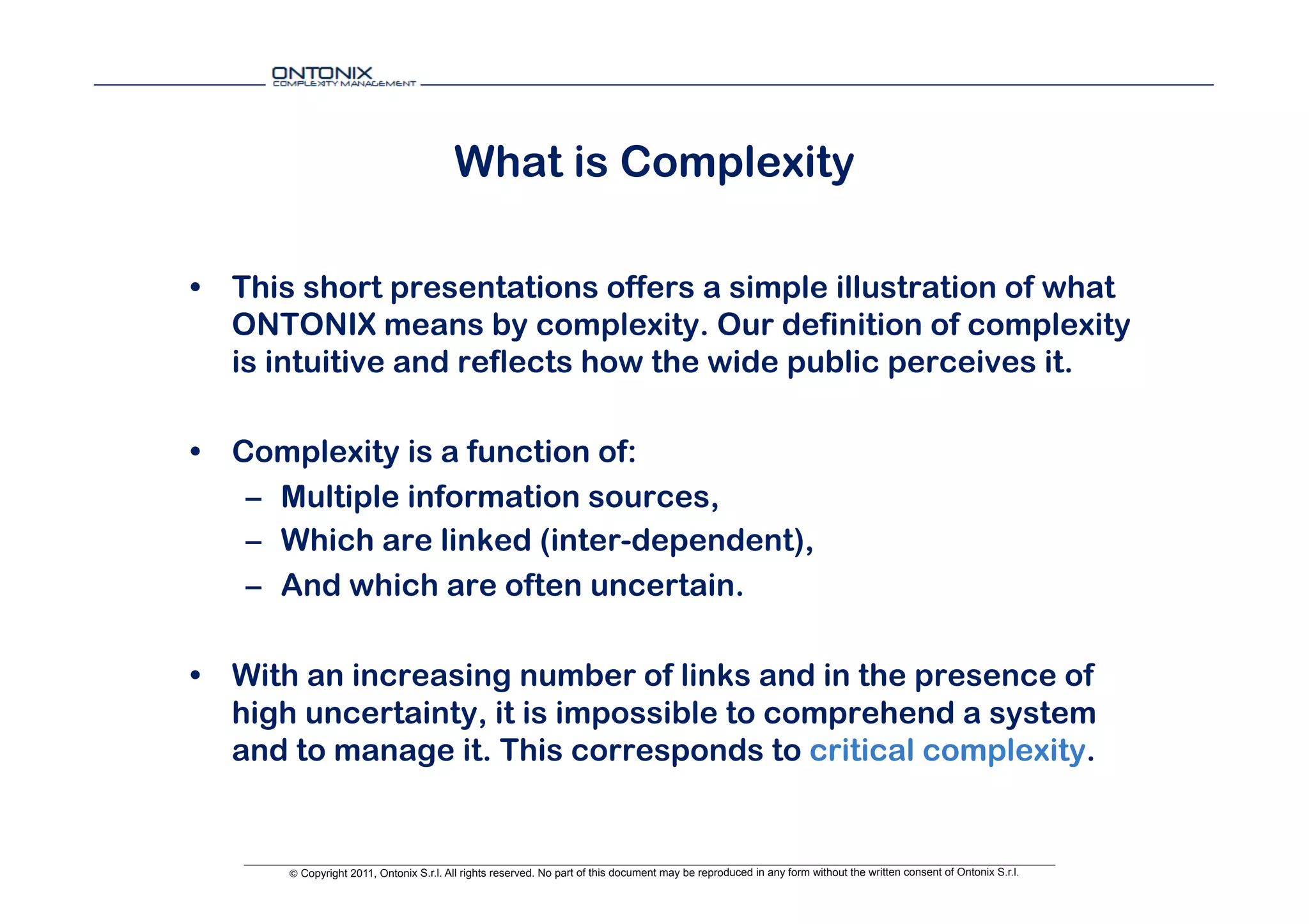 What is Complexity

•  This short presentations offers a simple illustration of what
   ONTONIX means by complexity. Our definition of complexity
   is intuitive and reflects how the wide public perceives it.

•  Complexity is a function of:
    –  Multiple information sources,
    –  Which are linked (inter-dependent),
    –  And which are often uncertain.

•  With an increasing number of links and in the presence of
   high uncertainty, it is impossible to comprehend a system
   and to manage it. This corresponds to critical complexity.


      © Copyright 2011, Ontonix S.r.l. All rights reserved. No part of this document may be reproduced in any form without the written consent of Ontonix S.r.l.
 