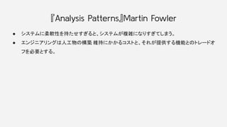 『Analysis Patterns』Martin Fowler
● システムに柔軟性を持たせすぎると、システムが複雑になりすぎてしまう。
● エンジニアリングは人工物の構築
, 維持にかかるコストと、それが提供する機能とのトレードオ
フを必要...