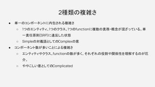 2種類の複雑さ
● 単一のコンポーネントに内包される複雑さ
○ 1つのエンティティ、1つのクラス、1つのfunctionに複数の責務・概念が混ざっている。単
一責任原則(SRP)に違反した状態
○ Simpleの対義語としてのComplexの意
● コンポーネント数が多いことによる複雑さ
○ エンティティやクラス、functionの数が多く、それぞれの役割や関係性を理解するのが厄
介。
○ ややこしい意としてのComplicated
 