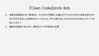 『Clean Code』Uncle Bob
● 道具は道具箱の中に整理され、それぞれが明確に定義されラベル付けされた部品を含む多く
の小さな引き出しが必要なのか？それとも、何でも放り込んでおけるような引き出しがいくつか
欲しいのか？
● 複雑さを整理するために、適切なサイズの前者が必要
 
