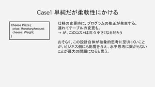 Case1 単純だが柔軟性にかける
仕様の変更時に、プログラムの修正が発生する。
連れてテーブルの変更も。
→ が、このコストは年々小さくなるだろう
おそらく、この設計自体が抽象的思考に至りにくいこと
が、ビジネス側にも影響を与え、水平思考に繋がらない
ことが最大の問題になると思う。
Cheese Pizza {
price: MonetaryAmount;
cheese: Weight;
}
 