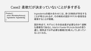 Case2 柔軟だが決まっていないことが多すぎる
Ingredentsの組み合わせには、多くの制約が存在する
ことが考えられるが、その制約の設計やテスト容易性を
確保することが困難。
設計時点で、モデルにその自由度が必要なのか? 過剰
な柔軟性であると、Martin FowlerやUncle Bobの言う
通り、現時点では不必要な複雑さを導入してしまってい
ることになる。
Product {
price: MonetaryAmount;
ingredents: Ingredient[];
}
 