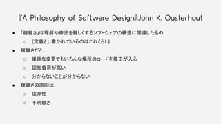 『A Philosophy of Software Design』John K. Ousterhout
● 「複雑さ」は理解や修正を難しくするソフトウェアの構造に関連したもの
○ (定義とし書かれているのはこれくらい
)
● 複雑さだと…
○ 単純な変更でもいろんな場所のコードを修正が入る
○ 認知負荷が高い
○ 分からないことが分からない
● 複雑さの原因は…
○ 依存性
○ 不明瞭さ
 