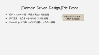 『Domain Driven Design』Eric Evans
● ビジネスルール間に矛盾が発生すると複雑
● 同じ言葉に違う意味を持たせていると複雑
● Value Objectで良いものにIDを持たせるのは複雑
一貫性がないと複雑
→ ユビキタス言語?
 