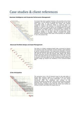 Case studies & client references
Business Intelligence and Corporate Performance Management


                                   It is known that when a system functions in the proximity of its critical
                                   complexity, it is very difficult to manage and grow and, at the same
                                   time, quite risky. In such situations the system may develop
                                   unexpected modes of behaviour. Based on corporate data it is
                                   possible to measure the evolution of corporate complexity and
                                   therefore to track in a holistic fashion the manageability and growth
                                   potential of the corporation. Before critical complexity is reached the
                                   management may either decide to re-structure (drain entropy) or
                                   consider a merger. In the latter case the corresponding critical
                                   complexity threshold is elevated, thereby increasing the growth
                                   potential. Critical business units (hubs of the business) are indicated
                                   in red in the process map.




Advanced Portfolio Design and Asset Management


                                   The Ontix is a holistic complexity-based index conceived by Ontonix
                                   and issued to track the complexity of stock markets, asset portfolios
                                   or generic financial products. The image above illustrates a Process
                                   Map built automatically using real-time values of the following indices:
                                   ATX, BEL-20, CAC 40, DAX, AEX General, OSE, MIBTel, ISE, Madrid
                                   General, Stockholm general, Swiss Market and the FTSE 100. The plot
                                   of the Ontix index the map are refreshed every 30 minutes and may
                                   be viewed in the home page of our site. Complexity-based methods of
                                   portfolio design go beyond the limitations of the covariance-based
                                   MPT.




Crisis Anticipation


                                   The sub-prime crisis in the US became known to the wide public in
                                   August 2007. However, based on our analysis of the US housing
                                   market data spanning the period 2004-2007, we have shown
                                   how during     2006    the    complexity    and    entropy of  the
                                   market rose steeply by about 40%. None of the conventional methods
                                   delivered early warnings of the upcoming crisis while complexity-
                                   based technology indicated clearly that the market was building up
                                   entropy at least a year before the August blow-up.
 