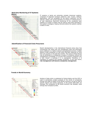 Real-time Monitoring of IT Systems
(Bank)
                                       IT systems in banks are extremely complex dynamical systems,
                                       composed of disparate hardware platforms, disk, routers, software
                                       applications, and are accessible by the bank's customers via the
                                       internet. Clearly, the correct operation of a bank's IT infrastructure is
                                       of vital importance. Real-time monitoring of the complexity (and
                                       fragility) of a large IT system may be used to issue early warnings to
                                       the system's managers, helping intervene before the systems reaches
                                       a state of crisis.




Identification of Financial Crisis Precursors


                                       Recent developments in the international financial arena show how
                                       conventional risk rating and risk management tools and techniques
                                       prove inefficient in a highly turbulent and globalized economy. Sudden
                                       default of AAA companies is a fact which has been observed on more
                                       than one occasion in the past few months. The cause of these failures
                                       may be attributed to a substantial increase of complexity without the
                                       management's knowledge. It is known that excessive complexity may
                                       in fact “drown" a business if it is unprepared. Therefore, it is
                                       mandatory to measure and manage complexity. In the near future,
                                       risk management will become complexity management.




Trends in World Economy



                                       Analysis of data which is published by Central Banks and the WTO is
                                       used to periodically conduct analyses of the trends of complexity,
                                       entropy and state-of health of the World's economy, as well as that of
                                       specific regions and market segments. In the period 2004-2007, for
                                       example, the complexity of the World economy has doubled, while
                                       entropy has increased by 50%.
 