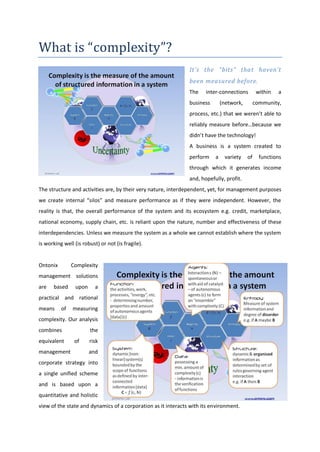 What is “complexity”?
                                                               It’s the “bits” that haven’t
                                                               been measured before.
                                                               The    inter-connections         within   a
                                                               business       (network,        community,
                                                               process, etc.) that we weren’t able to
                                                               reliably measure before…because we
                                                               didn’t have the technology!
                                                               A business is a system created to
                                                               perform    a    variety    of     functions
                                                               through which it generates income
                                                               and, hopefully, profit.
The structure and activities are, by their very nature, interdependent, yet, for management purposes
we create internal “silos” and measure performance as if they were independent. However, the
reality is that, the overall performance of the system and its ecosystem e.g. credit, marketplace,
national economy, supply chain, etc. is reliant upon the nature, number and effectiveness of these
interdependencies. Unless we measure the system as a whole we cannot establish where the system
is working well (is robust) or not (is fragile).


Ontonix        Complexity
management solutions
are   based     upon      a
practical and rational
means     of   measuring
complexity. Our analysis
combines               the
equivalent      of     risk
management             and
corporate strategy into
a single unified scheme
and is based upon a
quantitative and holistic
view of the state and dynamics of a corporation as it interacts with its environment.
 