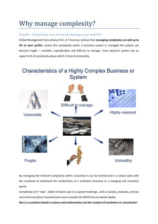 Why manage complexity?
Simple...Complexity can seriously damage your wealth!
Global Management Consultancy firm, A T Kearney, believe that managing complexity can add up to
5% to your profits. Unless the complexity within a business system is managed the system can
become fragile – unstable, unpredictable and difficult to manage. Every dynamic system has an
upper limit of complexity above which it loses functionality.




By managing the inherent complexity within a business it can be maintained in a robust state with
the resilience to withstand the randomness of a turbulent economy in a changing and uncertain
world.
Complexity isn’t “new”…Albert Einstein saw it as a great challenge…and as society, products, services
and communications have become more complex the NEED has increased rapidly.
Ours is a solution based in science and mathematics not the creation of marketers or consultants!
 