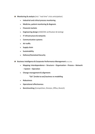 Monitoring & analysis (incl. “real time” crisis anticipation)

      Industrial and critical process monitoring

      Medicine, patient monitoring & diagnosis

      Financial markets

      Engineering design (CAD/CAE verification & testing)

      IT infrastructure & networks

      Communication systems

      Air traffic

      Supply chain

      Sustainability

      Defence/Homeland Security


Business Intelligence & Corporate Performance Management (BI & CPM)

      Mapping: Interdependence – Structure – Organisation – Process – Network
       – System – Operation

      Change management & alignment:

                “i2o” [inside to out] business re-modelling

      Robustness

      Operational effectiveness

      Benchmarking (Competition, Division, Office, Branch)
 