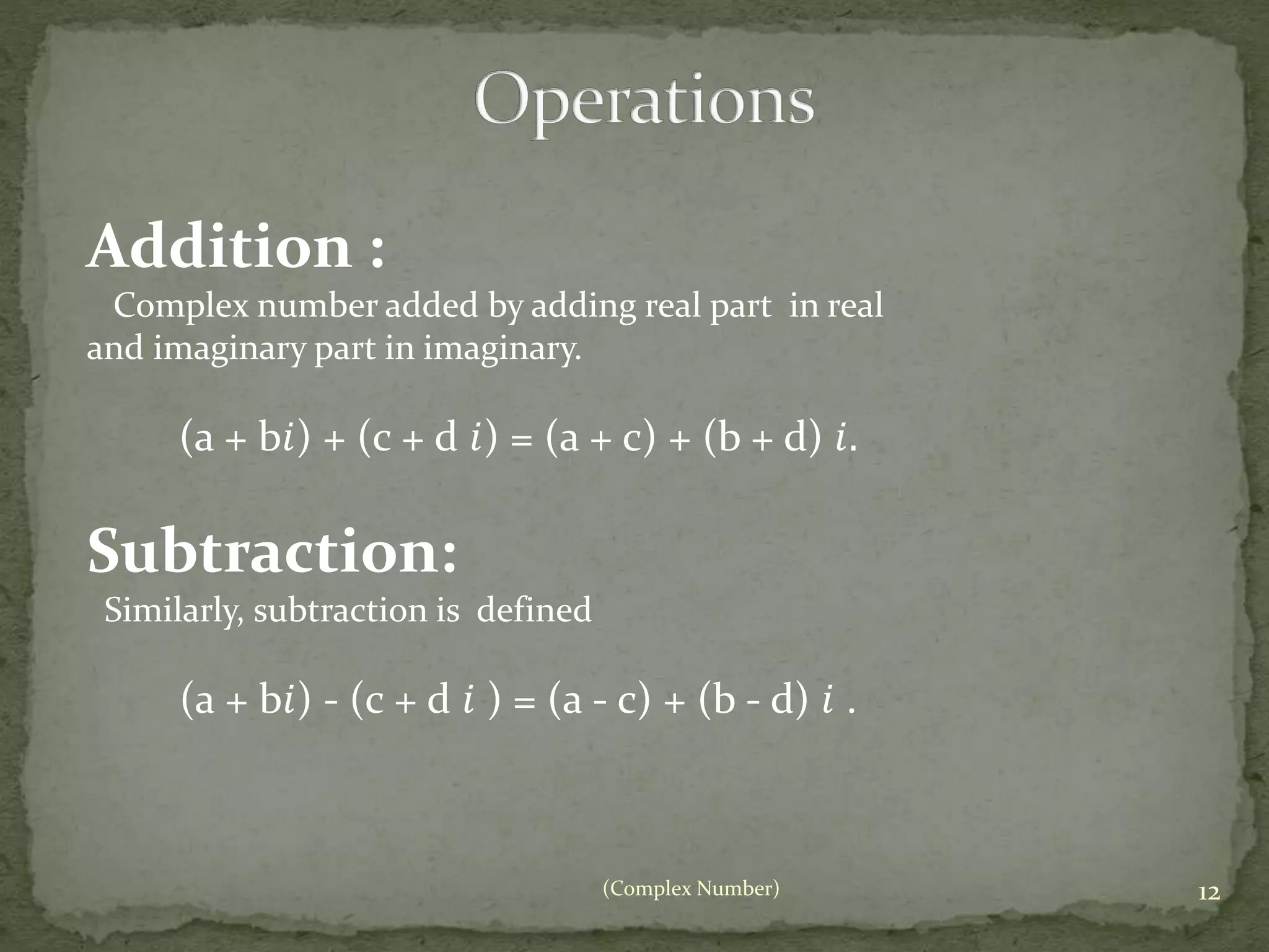 Addition : 
Complex number added by adding real part in real 
and imaginary part in imaginary. 
(a + b푖) + (c + d 푖) = (a + c) + (b + d) 푖. 
(Complex Number) 12 
Subtraction: 
Similarly, subtraction is defined 
(a + b푖) - (c + d 푖 ) = (a - c) + (b - d) 푖 . 
 