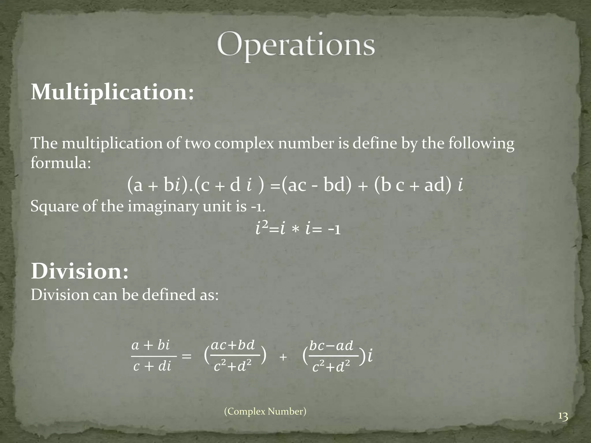 (Complex Number) 13 
Multiplication: 
The multiplication of two complex number is define by the following 
formula: 
(a + b푖).(c + d 푖 ) =(ac - bd) + (b c + ad) 푖 
Square of the imaginary unit is -1. 
푖²=푖 ∗ 푖= -1 
Division: 
Division can be defined as: 
푎 + 푏푖 
푐 + 푑푖 
= ( 
푎푐+푏푑 
푐²+푑² 
) ( 
푏푐−푎푑 
푐²+푑² 
+ )푖 
 