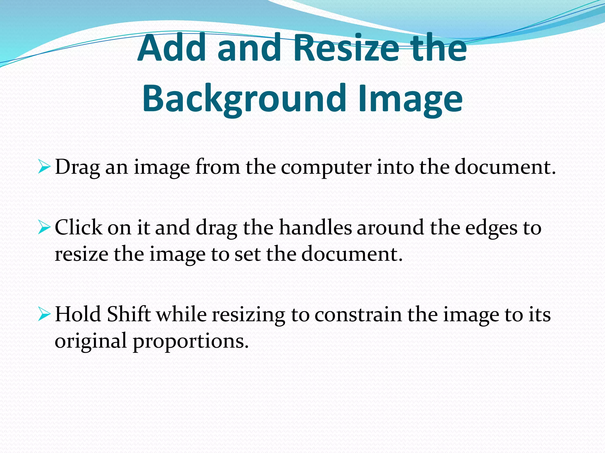 Add and Resize the
Background Image
Drag an image from the computer into the document.
Click on it and drag the handles around the edges to
resize the image to set the document.
Hold Shift while resizing to constrain the image to its
original proportions.
 