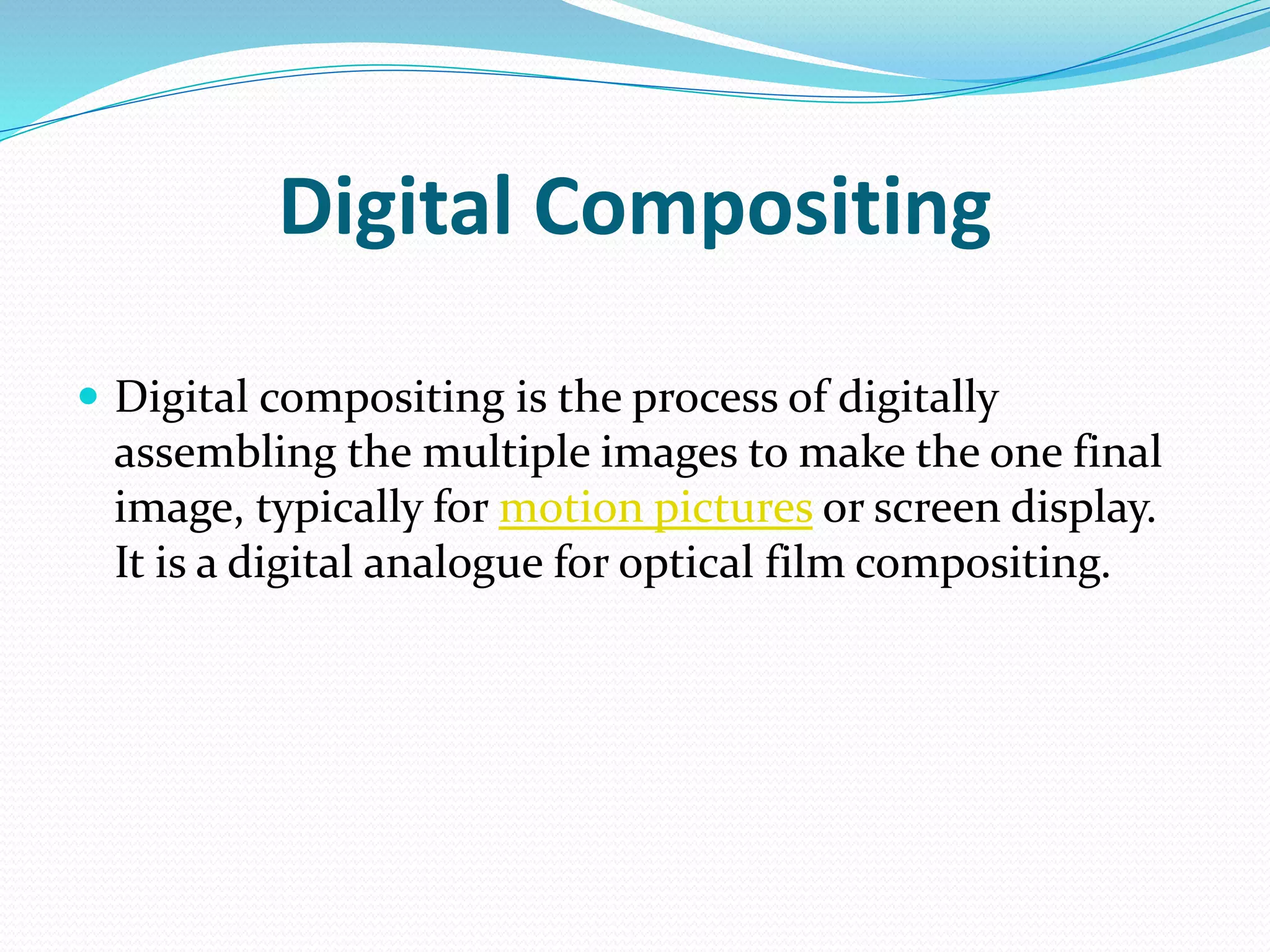 Digital Compositing
 Digital compositing is the process of digitally
assembling the multiple images to make the one final
image, typically for motion pictures or screen display.
It is a digital analogue for optical film compositing.
 
