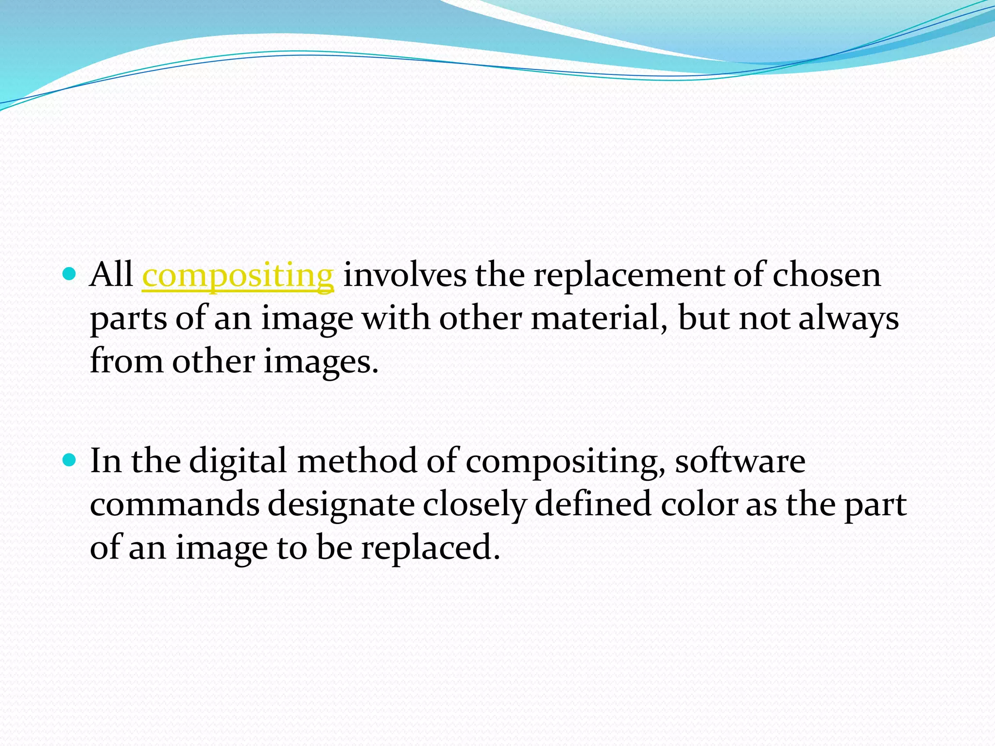  All compositing involves the replacement of chosen
parts of an image with other material, but not always
from other images.
 In the digital method of compositing, software
commands designate closely defined color as the part
of an image to be replaced.
 