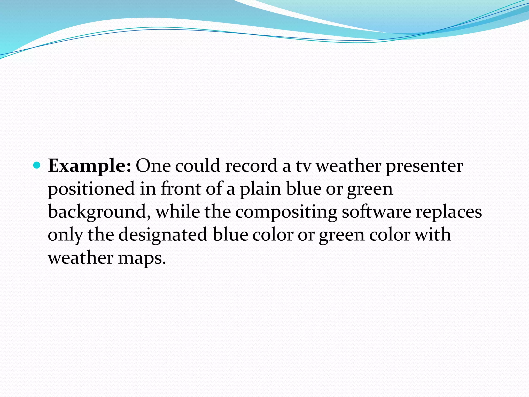  Example: One could record a tv weather presenter
positioned in front of a plain blue or green
background, while the compositing software replaces
only the designated blue color or green color with
weather maps.
 