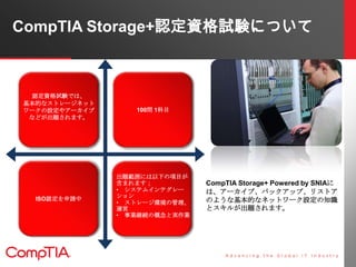CompTIA Storage+認定資格試験について



 認定資格試験では、
基本的なストレージネット
ワークの設定やアーカイブ      100問 1科目
 などが出題されます。




               出題範囲には以下の項目が
               含まれます；          CompTIA Storage+ Powered by SNIAに
               • システムインテグレー    は、アーカイブ、バックアップ、リストア
               ション
  ISO認定を申請中
               • ストレージ環境の管理、   のような基本的なネットワーク設定の知識
               運営              とスキルが出題されます。
               • 事業継続の概念と実作業
 