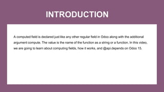 INTRODUCTION
A computed field is declared just like any other regular field in Odoo along with the additional
argument com...