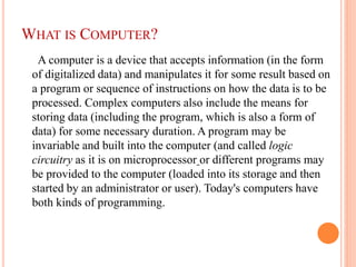 WHAT IS COMPUTER?
A computer is a device that accepts information (in the form
of digitalized data) and manipulates it for some result based on
a program or sequence of instructions on how the data is to be
processed. Complex computers also include the means for
storing data (including the program, which is also a form of
data) for some necessary duration. A program may be
invariable and built into the computer (and called logic
circuitry as it is on microprocessor or different programs may
be provided to the computer (loaded into its storage and then
started by an administrator or user). Today's computers have
both kinds of programming.
 