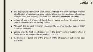 Leibniz
■ Just a few years after Pascal, the German Gottfried Wilhelm Leibniz (co-inventor
with Newton of calculus) managed to build a four-function (addition, subtraction,
multiplication, and division) calculator that he called the stepped reckoner.
■ Instead of gears, it employed fluted drums having ten flutes arranged around
their circumference in a stair-step fashion.
■ Although the stepped reckoner employed the decimal number system (each
drum had 10 flutes)
■ Leibniz was the first to advocate use of the binary number system which is
fundamental to the operation of modern computers.
■ Leibniz is considered one of the greatest of the philosophers but he died poor
and alone.
 