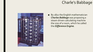 Charle’s Babbage
■ By 1822 the English mathematician
Charles Babbage was proposing a
steam driven calculating machine
the size of a room, which he called
the Difference Engine.
 