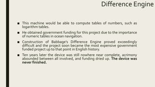 Difference Engine
■ This machine would be able to compute tables of numbers, such as
logarithm tables.
■ He obtained government funding for this project due to the importance
of numeric tables in ocean navigation.
■ Construction of Babbage's Difference Engine proved exceedingly
difficult and the project soon became the most expensive government
funded project up to that point in English history.
■ Ten years later the device was still nowhere near complete, acrimony
abounded between all involved, and funding dried up. The device was
never finished.
 