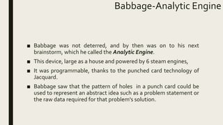 Babbage-Analytic Engine
■ Babbage was not deterred, and by then was on to his next
brainstorm, which he called the Analytic Engine.
■ This device, large as a house and powered by 6 steam engines,
■ It was programmable, thanks to the punched card technology of
Jacquard.
■ Babbage saw that the pattern of holes in a punch card could be
used to represent an abstract idea such as a problem statement or
the raw data required for that problem's solution.
 