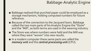 Babbage-Analytic Engine
■ Babbage realized that punched paper could be employed as a
storage mechanism, holding computed numbers for future
reference.
■ Because of the connection to the Jacquard loom, Babbage
called the two main parts of his Analytic Engine the "Store"
and the "Mill", as both terms are used in the weaving industry.
■ The Store was where numbers were held and the Mill was
where they were "woven" into new results.
■ In a modern computer these same parts are called the
memory unit and the central processing unit (CPU).
 