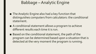 Babbage – Analytic Engine
■ TheAnalytic Engine also had a key function that
distinguishes computers from calculators: the conditional
statement.
■ A conditional statement allows a program to achieve
different results each time it is run.
■ Based on the conditional statement, the path of the
program can be determined based upon a situation that is
detected at the very moment the program is running.
 
